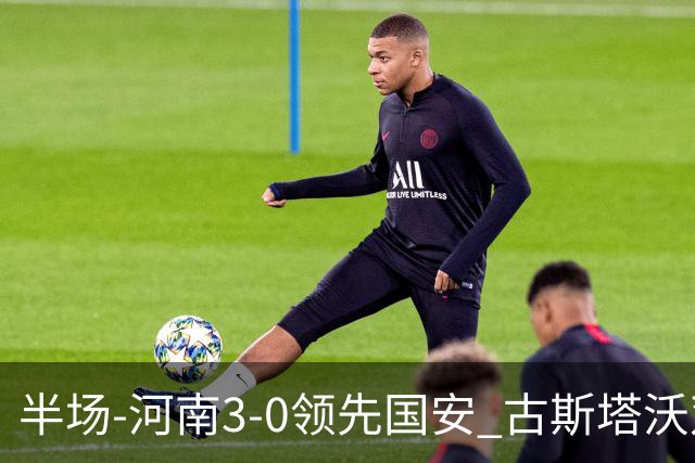 半场-河南3-0领先国安 古斯塔沃双响纳萨里奥破门