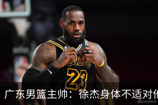 广东男篮主帅：徐杰身体不适对他进行保护 球队很需要他参与轮转