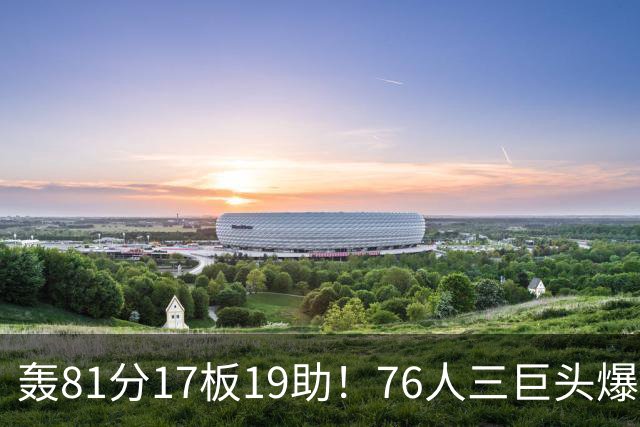 轰81分17板19助！76人三巨头爆发，恩比德大三双，老詹真的来对了