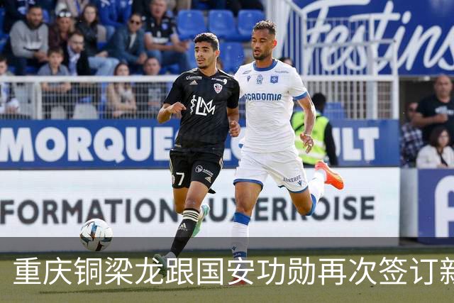 重庆铜梁龙跟国安功勋再次签订新合同，未来值得期待，将挑大梁