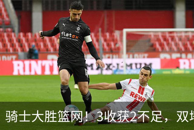 骑士大胜篮网！3收获2不足，双塔高效+2新援亮眼，只差哈登回暖